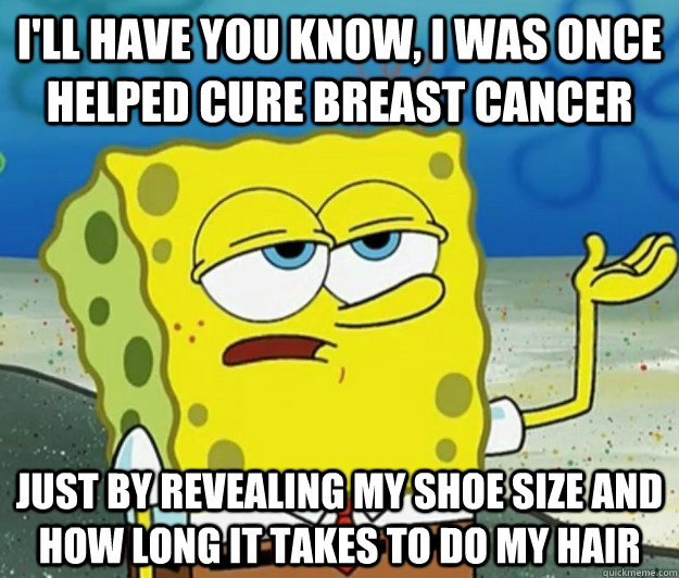 I'll have you know, I was once helped cure breast cancer just by revealing my shoe size and how long it takes to do my hair  Tough Spongebob