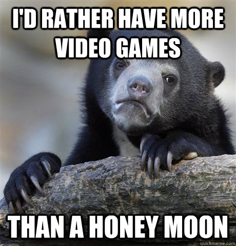 I'd rather have more video games than a honey moon  Confession Bear