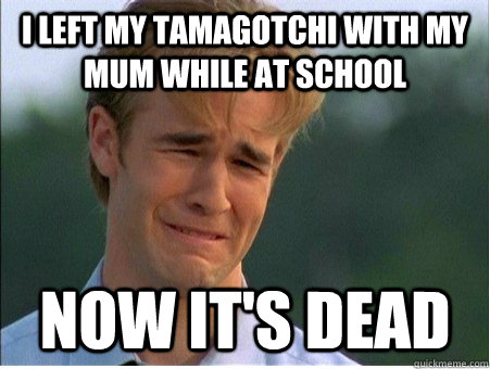 I left my Tamagotchi with my mum while at school now it's dead - I left my Tamagotchi with my mum while at school now it's dead  1990s Problems