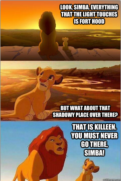 Look, Simba. Everything that the light touches is Fort Hood But what about that shadowy place over there? That is Killeen. You must NEVER go there, Simba! - Look, Simba. Everything that the light touches is Fort Hood But what about that shadowy place over there? That is Killeen. You must NEVER go there, Simba!  Shadowy Place from Lion King