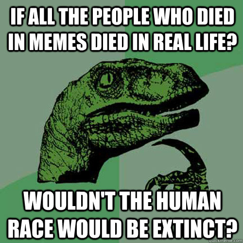 If all the people who died in memes Died in real life? Wouldn't the human race would be extinct? - If all the people who died in memes Died in real life? Wouldn't the human race would be extinct?  Philosoraptor