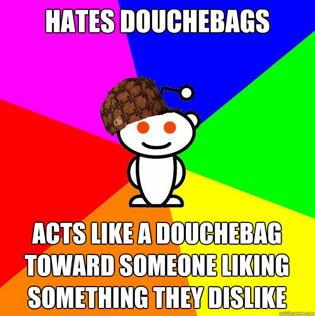 Hates douchebags Acts like a douchebag toward someone liking something they dislike  Scumbag Redditor