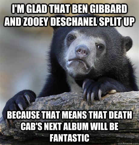 I'm glad that ben gibbard and zooey deschanel split up because that means that death cab's next album will be fantastic  Confession Bear