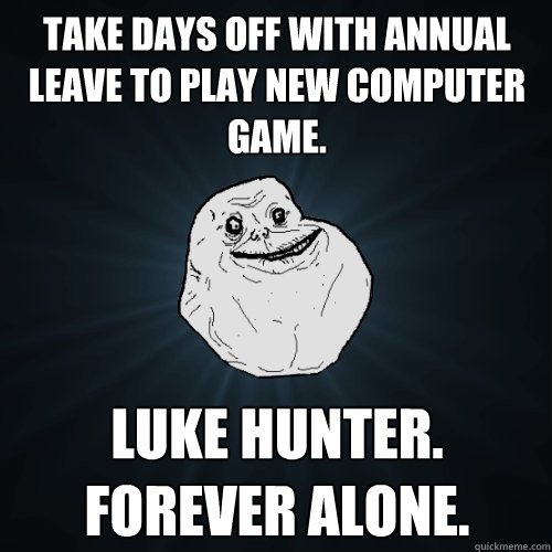 Take days off with Annual Leave to play new computer game. Luke Hunter.
Forever Alone.  Forever Alone