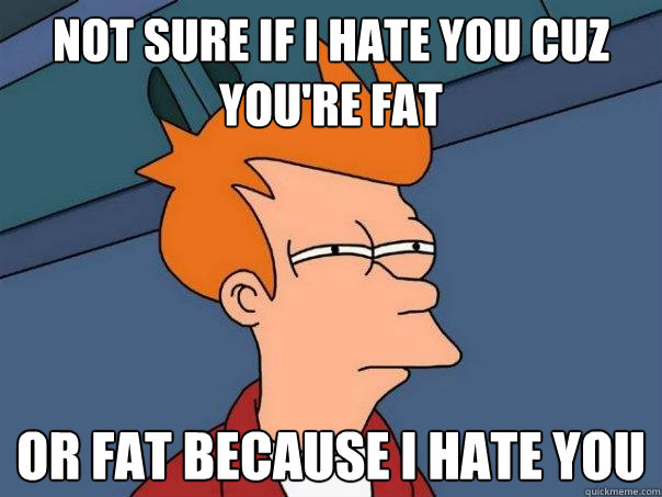 Not sure if I hate you cuz you're fat or fat because I hate you  Futurama Fry