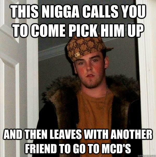 This nigga calls you to come pick him up and then leaves with another friend to go to mcd's  Scumbag Steve