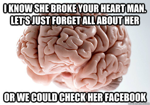 I know she broke your heart man. Let's just forget all about her Or we could check her facebook  Scumbag Brain