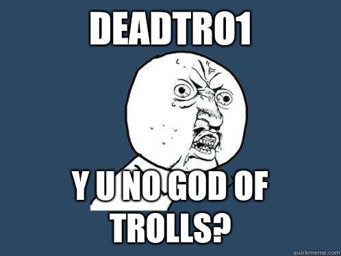 DEADTRO1 Y U NO GOD OF TROLLS?  Y U No