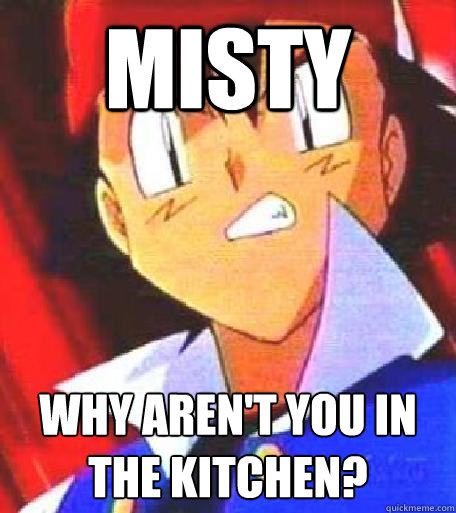 misty why aren't you in the kitchen?  Angry Ash