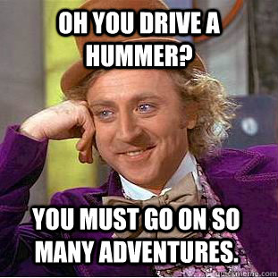 Oh you drive a Hummer? You must go on so many adventures.  Condescending Wonka