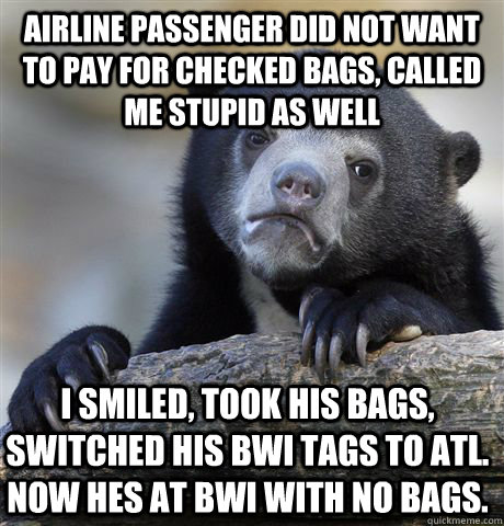 Airline passenger did not want to pay for checked bags, called me stupid as well I smiled, took his bags, switched his BWI tags to ATL. Now hes at BWI with no bags.  - Airline passenger did not want to pay for checked bags, called me stupid as well I smiled, took his bags, switched his BWI tags to ATL. Now hes at BWI with no bags.   Confession Bear