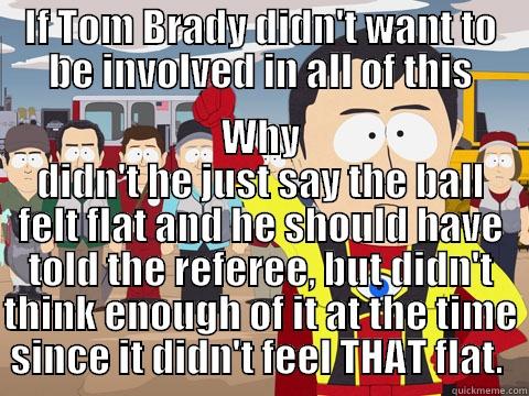 IF TOM BRADY DIDN'T WANT TO BE INVOLVED IN ALL OF THIS WHY DIDN'T HE JUST SAY THE BALL FELT FLAT AND HE SHOULD HAVE TOLD THE REFEREE, BUT DIDN'T THINK ENOUGH OF IT AT THE TIME SINCE IT DIDN'T FEEL THAT FLAT.  Captain Hindsight