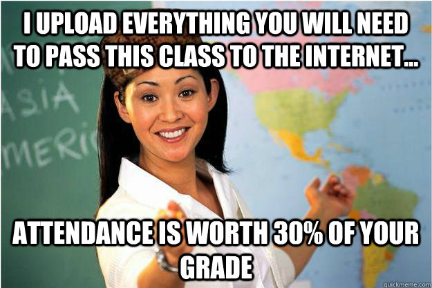 I upload everything you will need to pass this class to the internet... attendance is worth 30% of your grade  Scumbag Teacher