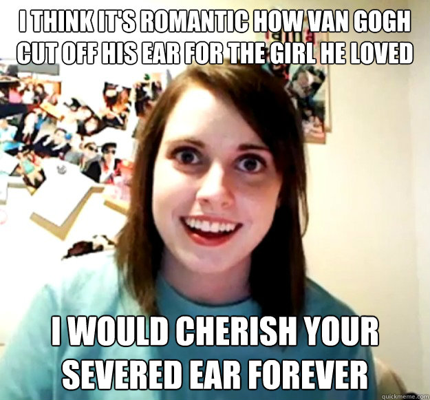 i think it's romantic how van gogh cut off his ear for the girl he loved i would cherish your severed ear forever - i think it's romantic how van gogh cut off his ear for the girl he loved i would cherish your severed ear forever  Overly Attached Girlfriend