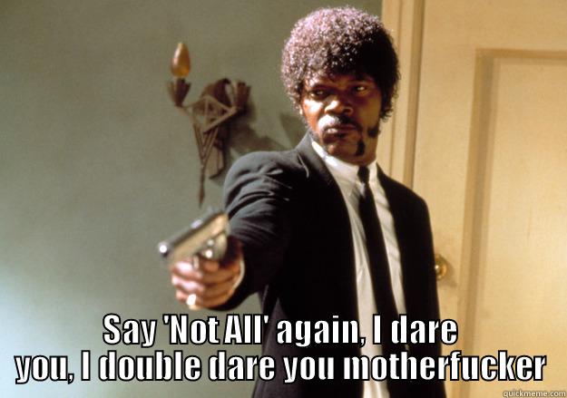  SAY 'NOT ALL' AGAIN, I DARE YOU, I DOUBLE DARE YOU MOTHERFUCKER Samuel L Jackson