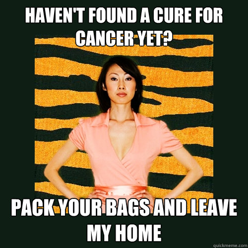 HAVEN'T FOUND A CURE FOR CANCER YET? pACK YOUR BAGS AND LEAVE MY HOME  Tiger Mom