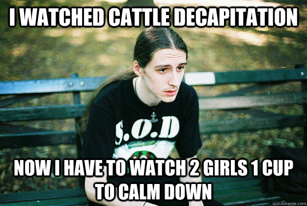 I watched cattle decapitation now i have to watch 2 girls 1 cup to calm down  First World Metal Problems