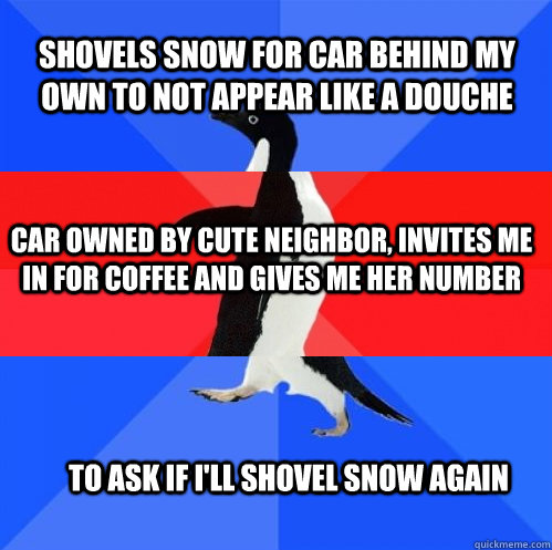 shovels snow for car behind my own to not appear like a douche car owned by cute neighbor, invites me in for coffee and gives me her number to ask if i'll shovel snow again - shovels snow for car behind my own to not appear like a douche car owned by cute neighbor, invites me in for coffee and gives me her number to ask if i'll shovel snow again  Socially Awkward Awesome Awkward Penguin