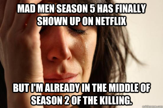 Mad Men Season 5 has finally shown up on Netflix But I'm already in the middle of Season 2 of the Killing.  First World Problems