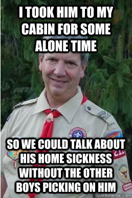 i took him to my cabin for some alone time so we could talk about his home sickness without the other boys picking on him  Harmless Scout Leader