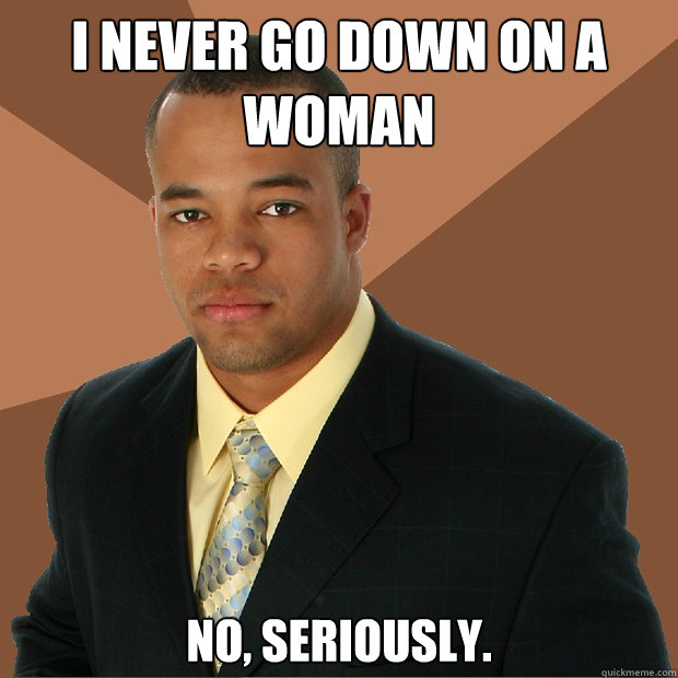 I never go down on a woman no, seriously.  Successful Black Man