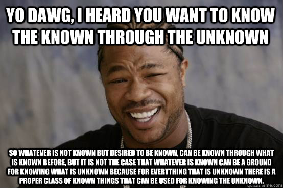 yo dawg, I HEARD YOU WANT TO KNOW THE KNOWN THROUGH THE UNKNOWN So WHATEVER IS NOT KNOWN BUT DESIRED TO BE KNOWN, CAN BE KNOWN THROUGH WHAT IS KNOWN BEFORE, BUT IT IS NOT THE CASE THAT WHATEVER IS KNOWN CAN BE A GROUND FOR KNOWING WHAT IS UNKNOWN BECAUSE   YO DAWG