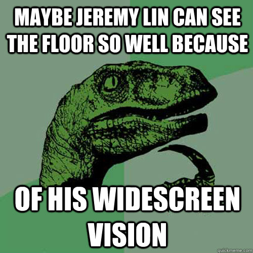 Maybe Jeremy Lin can see the floor so well because of his widescreen vision  Philosoraptor