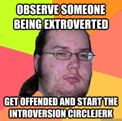 observe someone being extroverted get offended and start the introversion circlejerk  Butthurt Dweller