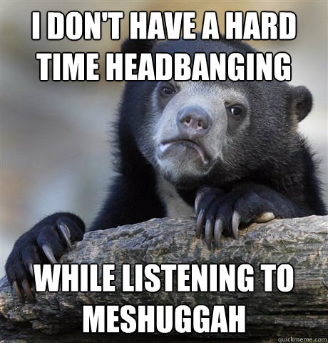 I don't have a hard time headbanging while listening to meshuggah  Confession Bear