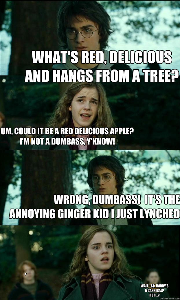 What's red, delicious and hangs from a tree? um, could it be a red delicious apple?
i'm not a dumbass, y'know! Wrong, dumbass!  it's the annoying ginger kid i just lynched , wait - so, Harry's a cannibal?
huh...?  Horny Harry