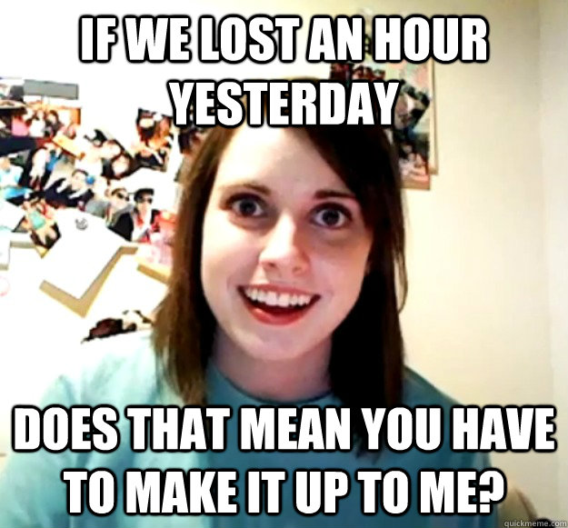 if we lost an hour yesterday does that mean you have to make it up to me?  Overly Attached Girlfriend