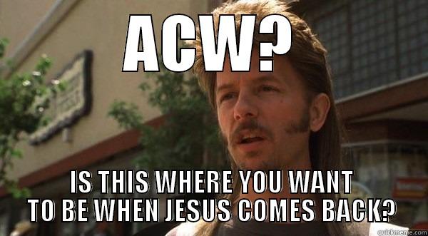 ACW? IS THIS WHERE YOU WANT TO BE WHEN JESUS COMES BACK? Misc