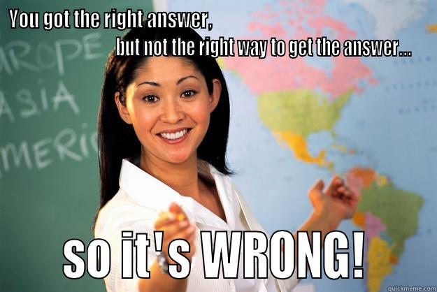   YOU GOT THE RIGHT ANSWER,                                                                                        BUT NOT THE RIGHT WAY TO GET THE ANSWER... SO IT'S WRONG! Unhelpful High School Teacher