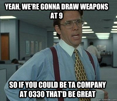 Yeah, we're gonna draw weapons at 9 so if you could be ta company at 0330 That'd be great - Yeah, we're gonna draw weapons at 9 so if you could be ta company at 0330 That'd be great  Bill Lumbergh