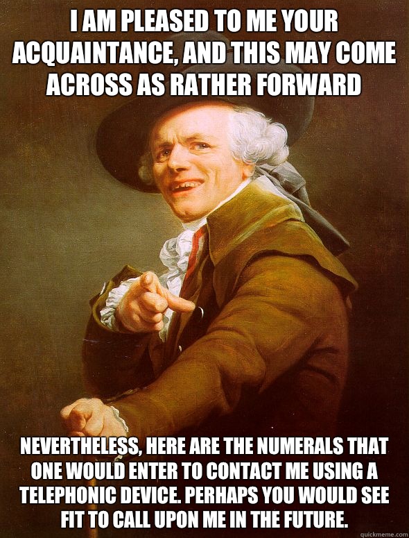 I am pleased to me your acquaintance, and this may come across as rather forward Nevertheless, here are the numerals that one would enter to contact me using a telephonic device. Perhaps you would see fit to call upon me in the future.  Joseph Ducreux