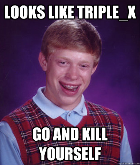 looks like Triple_x go and kill yourself  Bad Luck Brian