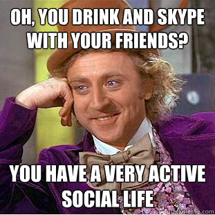 Oh, you drink and skype with your friends? You have a very active social life  Condescending Wonka