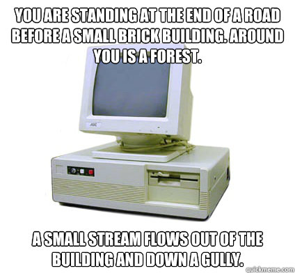 you are standing at the end of a road before a small brick building. Around you is a forest.  A small stream flows out of the building and down a gully.  Your First Computer