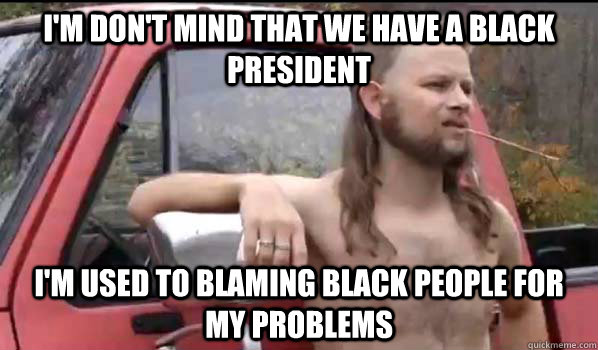 I'm don't mind that we have a black president i'm used to blaming black people for my problems  Almost Politically Correct Redneck