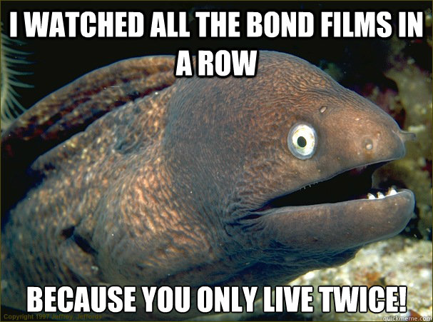 I watched all the bond films in a row because you only live twice!  Bad Joke Eel