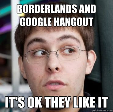 borderlands and google hangout it's ok they like it - borderlands and google hangout it's ok they like it  Sheeple Ty