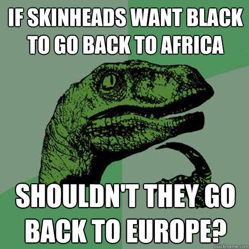 If skinheads want black to go back to africa Shouldn't they go back to Europe?  Philosoraptor