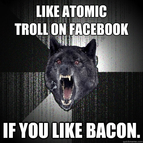 LIKE ATOMIC 
TROLL ON FACEBOOK If you like bacon.  Insanity Wolf