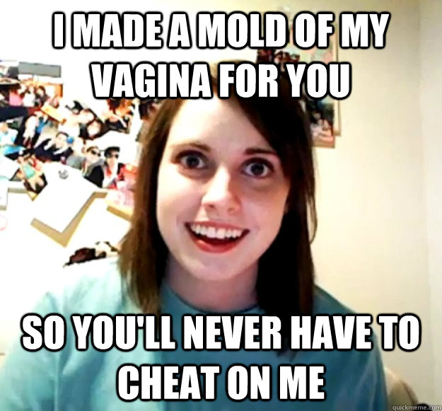 I Made A Mold Of My Vagina For You So Youll Never Have To Cheat On Me Overly Attached