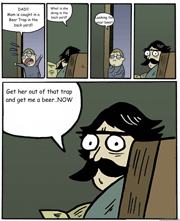 DAD!!!
Mom is caught in a Bear Trap in the back yard!! What is she doing in the back yard?  Looking for your beer! Get her out of that trap and get me a beer..NOW



 - DAD!!!
Mom is caught in a Bear Trap in the back yard!! What is she doing in the back yard?  Looking for your beer! Get her out of that trap and get me a beer..NOW



  Stare Dad