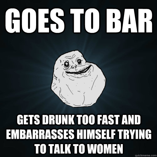 goes to bar gets drunk too fast and embarrasses himself trying to talk to women - goes to bar gets drunk too fast and embarrasses himself trying to talk to women  Forever Alone