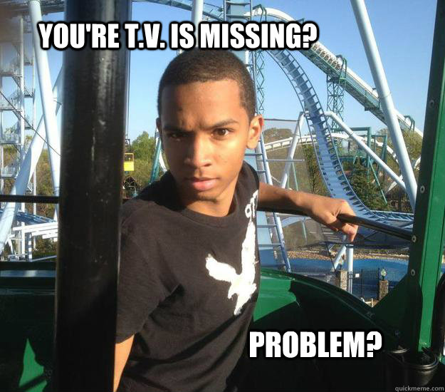 You're T.V. is missing? Problem?  