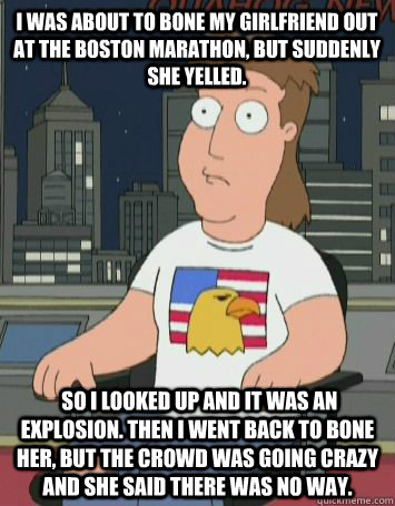 I was about to bone my girlfriend out at the Boston Marathon, But suddenly she yelled.  So I looked up and it was an explosion. Then I went back to bone her, but the crowd was going crazy and she said there was no way. - I was about to bone my girlfriend out at the Boston Marathon, But suddenly she yelled.  So I looked up and it was an explosion. Then I went back to bone her, but the crowd was going crazy and she said there was no way.  Misc