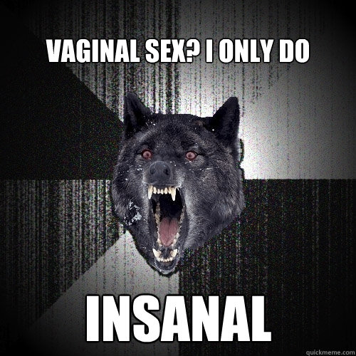 Vaginal sex? I only do INSANAL  Insanity Wolf