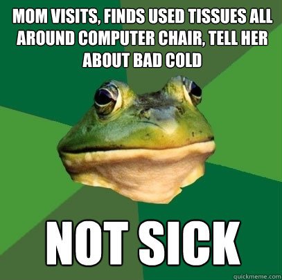 mom visits, finds used tissues all around computer chair, tell her about bad cold not sick  Foul Bachelor Frog